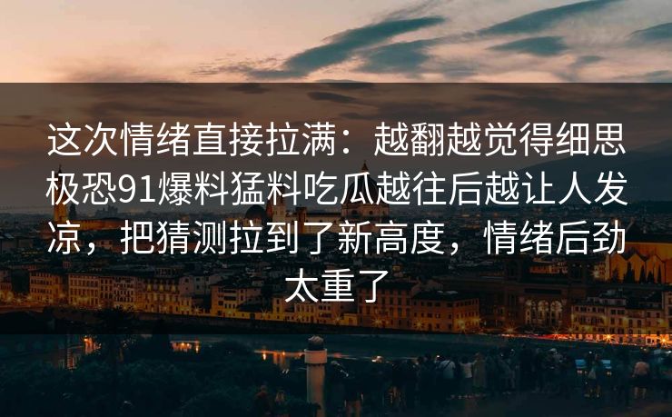 这次情绪直接拉满：越翻越觉得细思极恐91爆料猛料吃瓜越往后越让人发凉，把猜测拉到了新高度，情绪后劲太重了