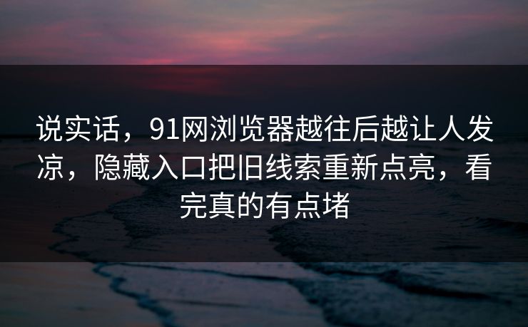 说实话，91网浏览器越往后越让人发凉，隐藏入口把旧线索重新点亮，看完真的有点堵