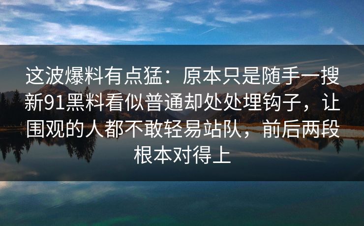 这波爆料有点猛：原本只是随手一搜新91黑料看似普通却处处埋钩子，让围观的人都不敢轻易站队，前后两段根本对得上